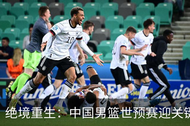 绝境重生：中国男篮世预赛迎关键第二阶段 拼搏定能破局